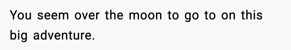 You seem over the moon to go to on this big adventure.