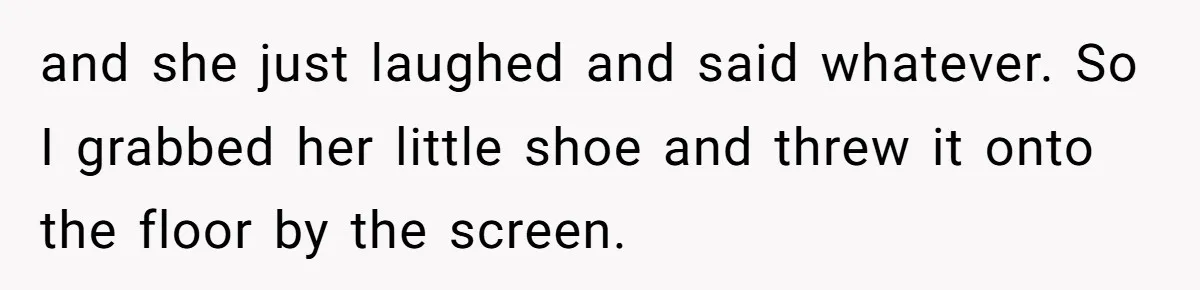 and she just laughed and said whatever. So I grabbed her little shoe and threw it onto the floor by the screen.
