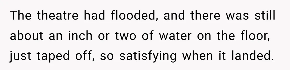 The theatre had flooded, and there was still about an inch or two of water on the floor, just taped off, so satisfying when it landed.