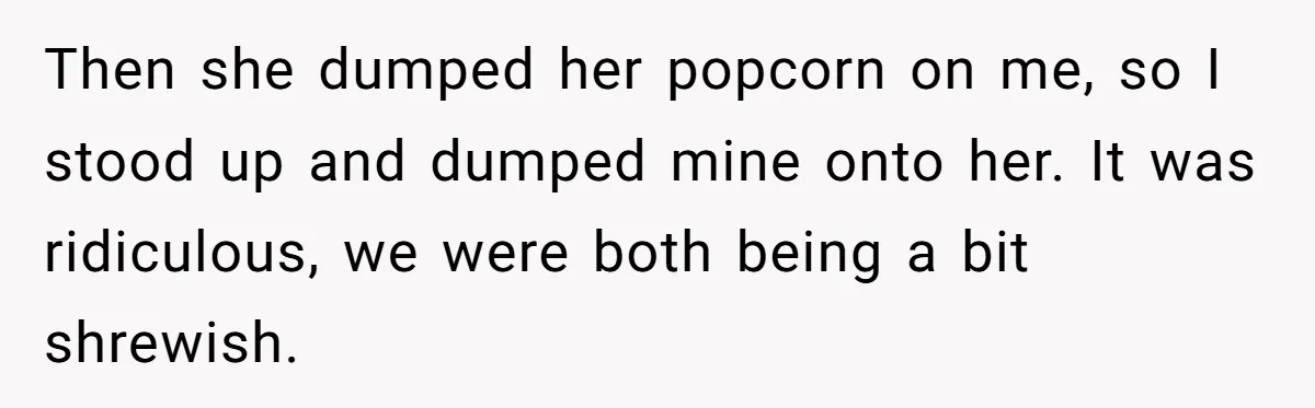 Then she dumped her popcorn on me, so I stood up and dumped mine onto her. It was ridiculous, we were both being a bit shrewish.