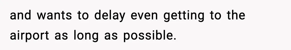 and wants to delay even getting to the airport as long as possible.