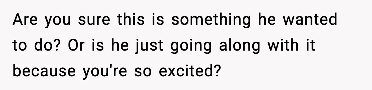 Are you sure this is something he wanted to do? Or is he just going along with it because you're so excited?