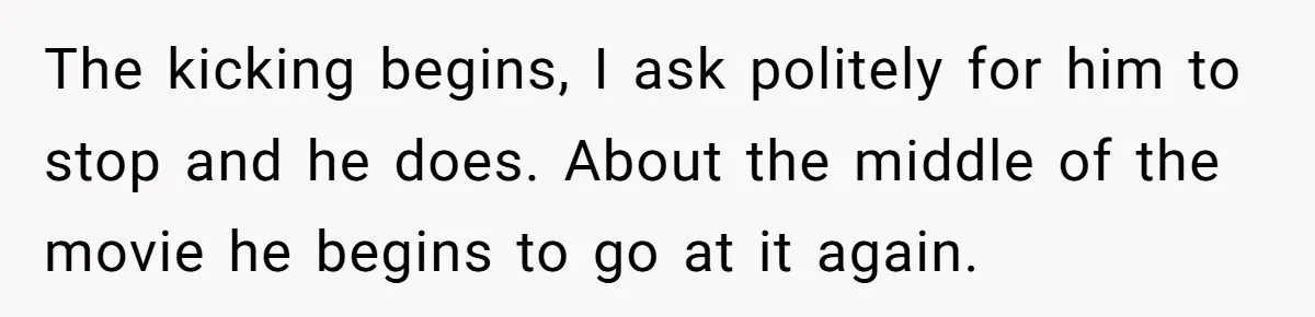 The kicking begins, I ask politely for him to stop and he does. About the middle of the movie he begins to go at it again.