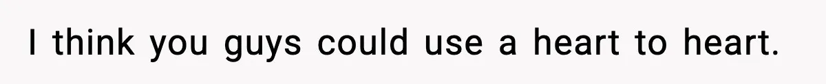 I think you guys could use a heart to heart.