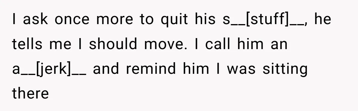 I ask once more to quit his s__[stuff]__, he tells me I should move. I call him an a__[jerk]__ and remind him I was sitting there