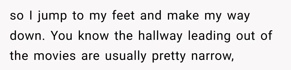 so I jump to my feet and make my way down. You know the hallway leading out of the movies are usually pretty narrow,