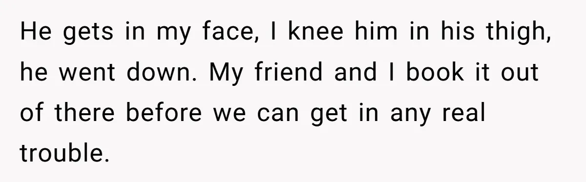 He gets in my face, I knee him in his thigh, he went down. My friend and I book it out of there before we can get in any real...