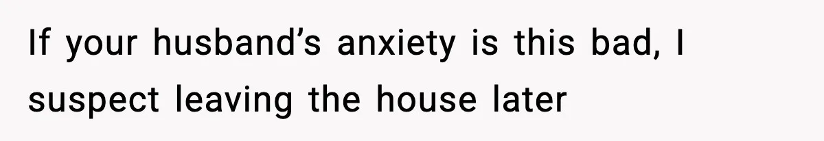 If your husband’s anxiety is this bad, I suspect leaving the house later