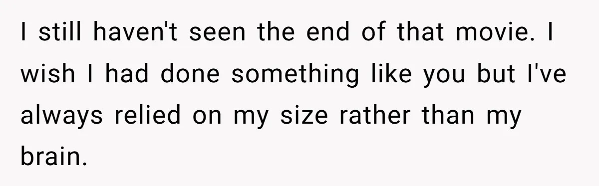 I still haven't seen the end of that movie. I wish I had done something like you but I've always relied on my size rather than my brain.