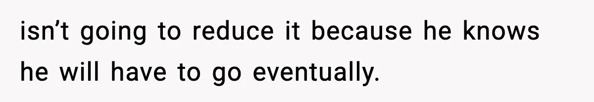 isn’t going to reduce it because he knows he will have to go eventually.