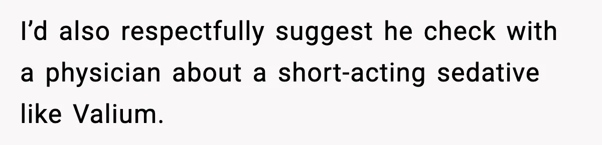 I’d also respectfully suggest he check with a physician about a short-acting sedative like Valium.
