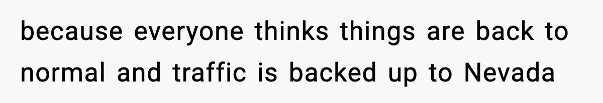 because everyone thinks things are back to normal and traffic is backed up to Nevada