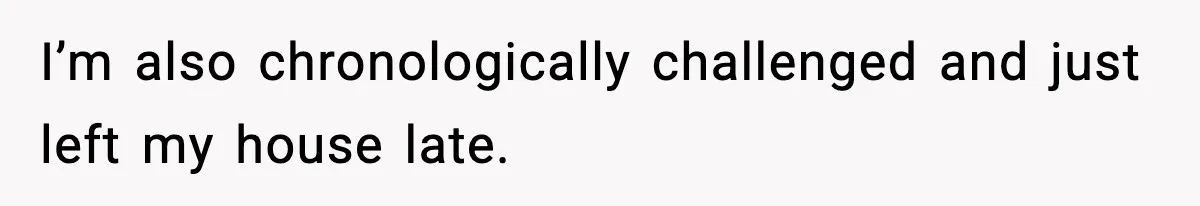 I’m also chronologically challenged and just left my house late.