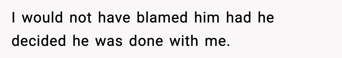 I would not have blamed him had he decided he was done with me.
