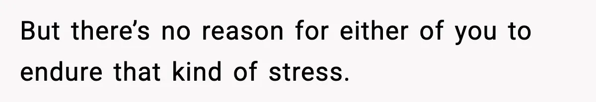 But there’s no reason for either of you to endure that kind of stress.