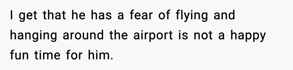 I get that he has a fear of flying and hanging around the airport is not a happy fun time for him.