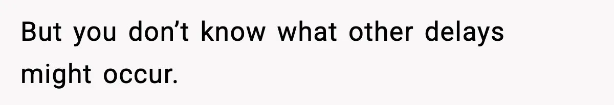 But you don’t know what other delays might occur.