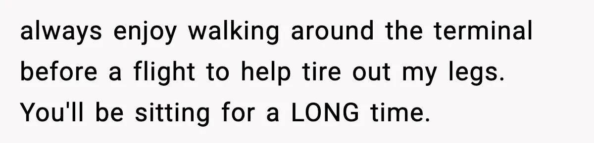 always enjoy walking around the terminal before a flight to help tire out my legs. You'll be sitting for a LONG time.