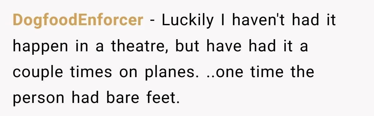 DogfoodEnforcer - Luckily I haven't had it happen in a theatre, but have had it a couple times on planes. ..one time the person had bare feet.