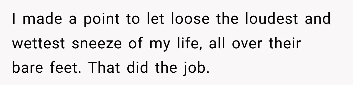 I made a point to let loose the loudest and wettest sneeze of my life, all over their bare feet. That did the job.
