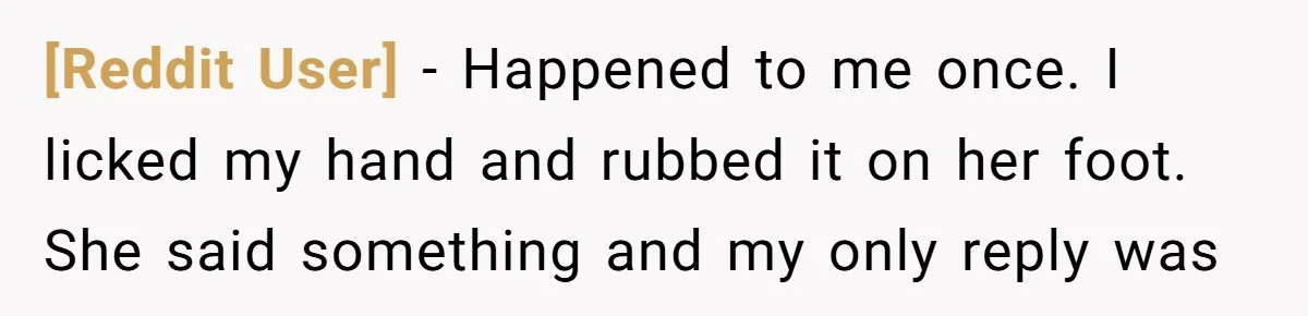 [Reddit User] - Happened to me once. I licked my hand and rubbed it on her foot. She said something and my only reply was