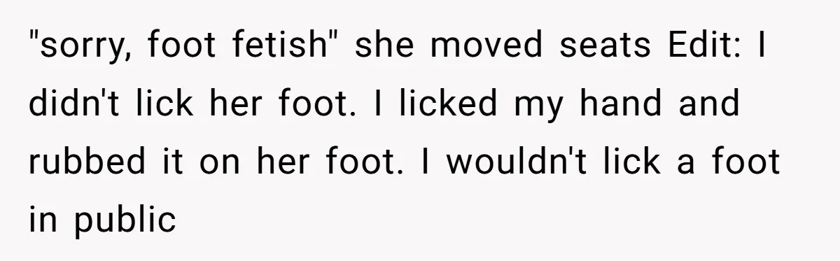 "sorry, foot fetish" she moved seats Edit: I didn't lick her foot. I licked my hand and rubbed it on her foot. I wouldn't lick a foot in public