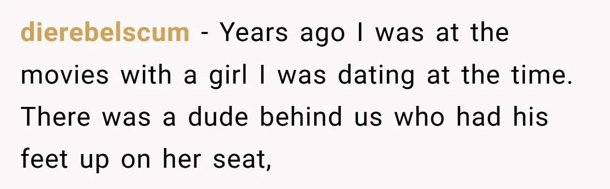 dierebelscum - Years ago I was at the movies with a girl I was dating at the time. There was a dude behind us who had his feet up on...