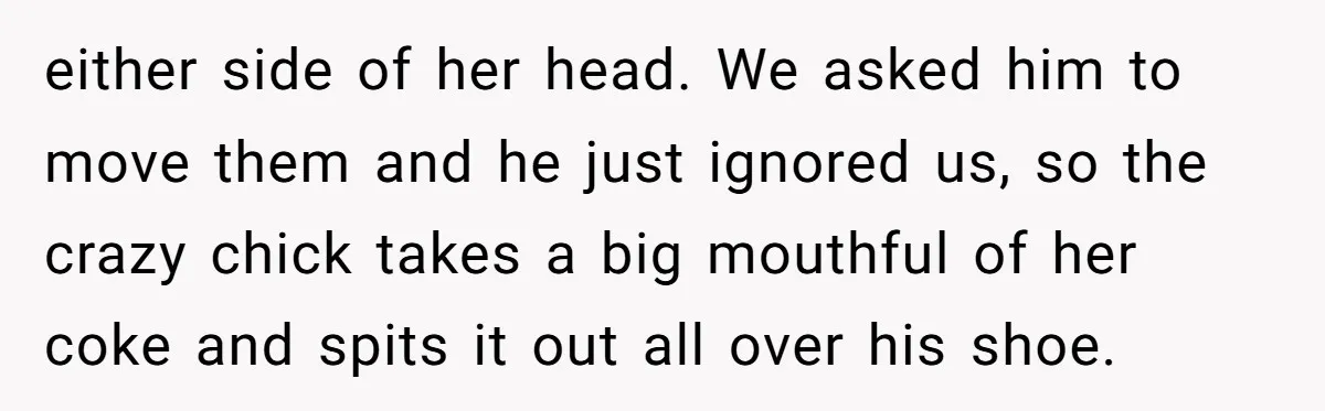 either side of her head. We asked him to move them and he just ignored us, so the crazy chick takes a big mouthful of her coke and spits it...