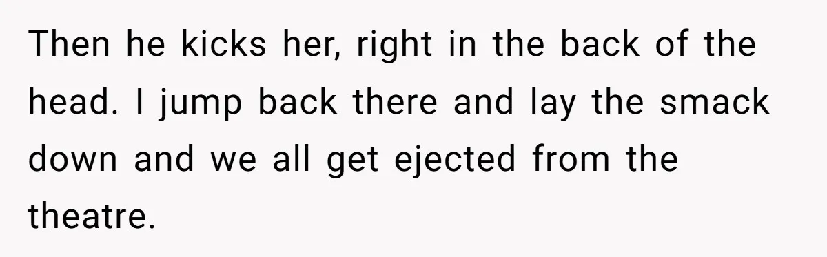 Then he kicks her, right in the back of the head. I jump back there and lay the smack down and we all get ejected from the theatre.