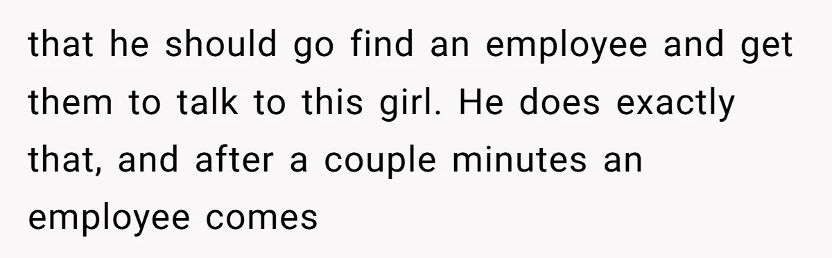 that he should go find an employee and get them to talk to this girl. He does exactly that, and after a couple minutes an employee comes