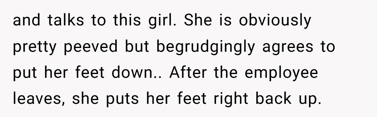 and talks to this girl. She is obviously pretty peeved but begrudgingly agrees to put her feet down.. After the employee leaves, she puts her feet right back up.