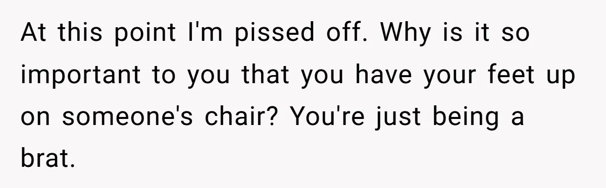 At this point I'm pissed off. Why is it so important to you that you have your feet up on someone's chair? You're just being a brat.