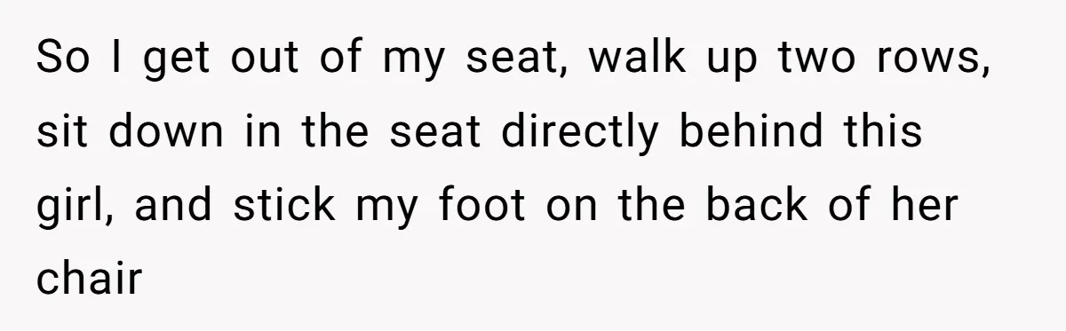So I get out of my seat, walk up two rows, sit down in the seat directly behind this girl, and stick my foot on the back of her chair