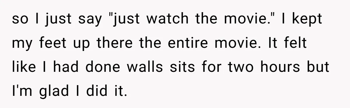so I just say "just watch the movie." I kept my feet up there the entire movie. It felt like I had done walls sits for two hours but I'm...