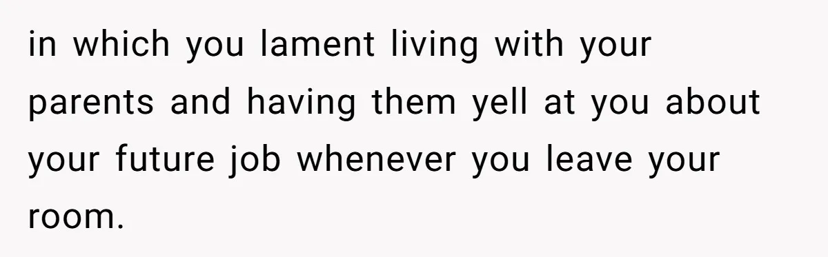 in which you lament living with your parents and having them yell at you about your future job whenever you leave your room.