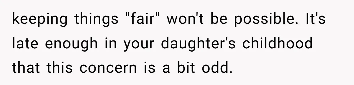 keeping things "fair" won't be possible. It's late enough in your daughter's childhood that this concern is a bit odd.