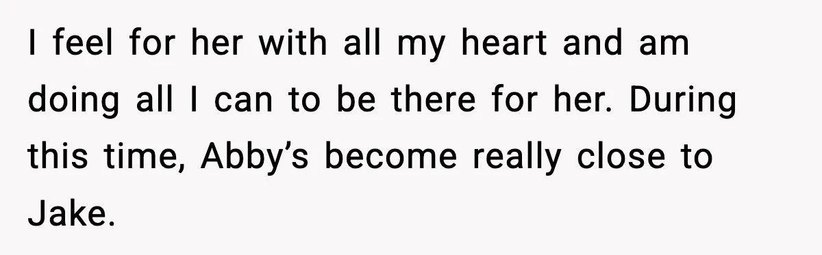 I feel for her with all my heart and am doing all I can to be there for her. During this time, Abby’s become really close to Jake.