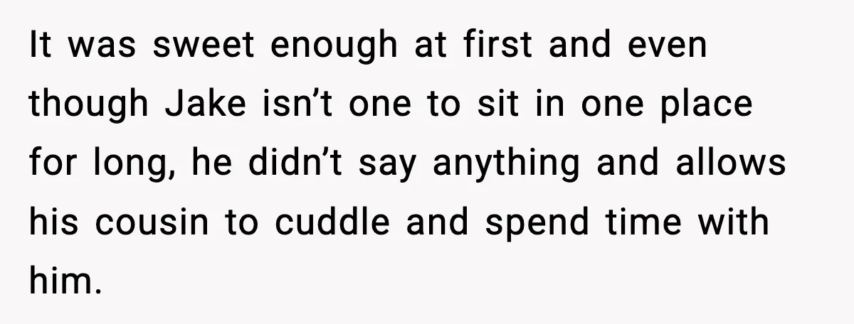 It was sweet enough at first and even though Jake isn’t one to sit in one place for long, he didn’t say anything and allows his cousin to cuddle and...