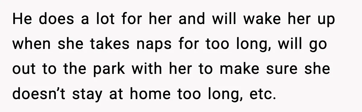 He does a lot for her and will wake her up when she takes naps for too long, will go out to the park with her to make sure she...