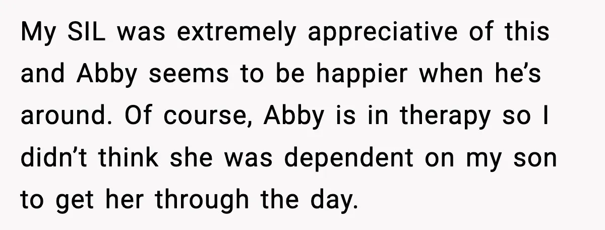 My SIL was extremely appreciative of this and Abby seems to be happier when he’s around. Of course, Abby is in therapy so I didn’t think she was dependent on...