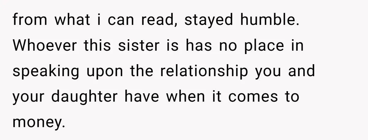 from what i can read, stayed humble. Whoever this sister is has no place in speaking upon the relationship you and your daughter have when it comes to money.