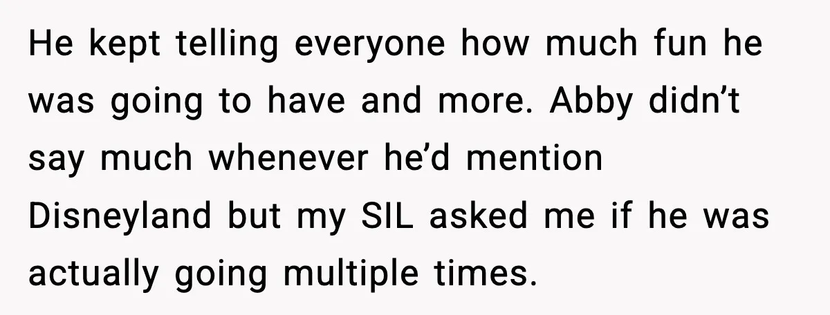 He kept telling everyone how much fun he was going to have and more. Abby didn’t say much whenever he’d mention Disneyland but my SIL asked me if he was...