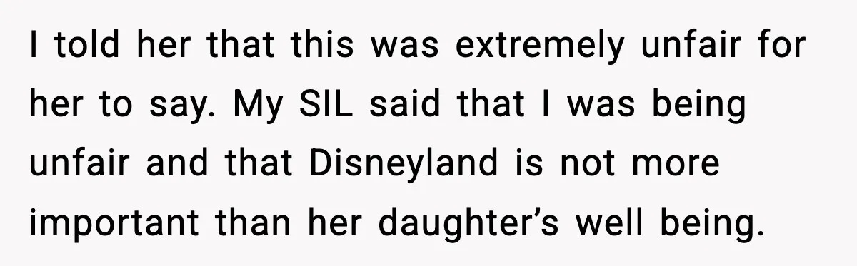 I told her that this was extremely unfair for her to say. My SIL said that I was being unfair and that Disneyland is not more important than her daughter’s...