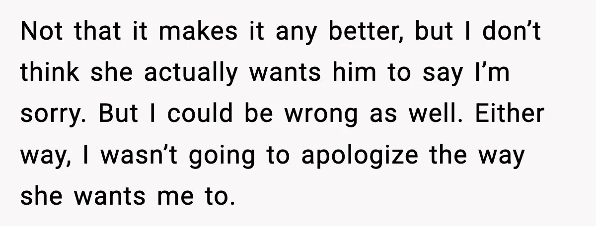 Not that it makes it any better, but I don’t think she actually wants him to say I’m sorry. But I could be wrong as well. Either way, I wasn’t...
