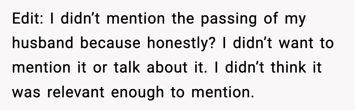 Edit: I didn’t mention the passing of my husband because honestly? I didn’t want to mention it or talk about it. I didn’t think it was relevant enough to mention.