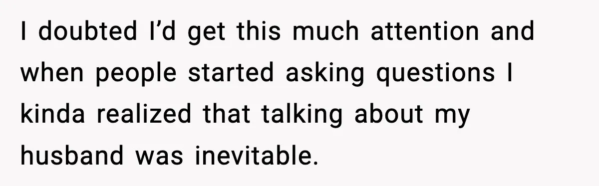 I doubted I’d get this much attention and when people started asking questions I kinda realized that talking about my husband was inevitable.