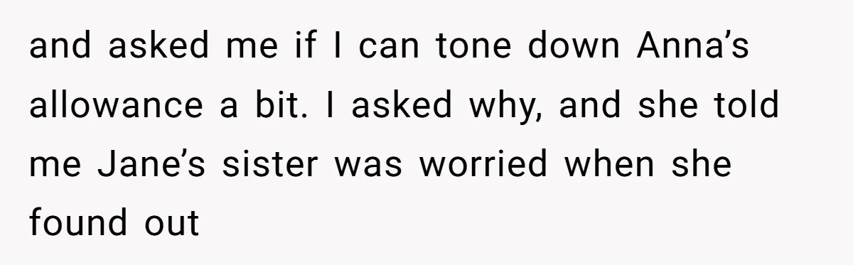 and asked me if I can tone down Anna’s allowance a bit. I asked why, and she told me Jane’s sister was worried when she found out