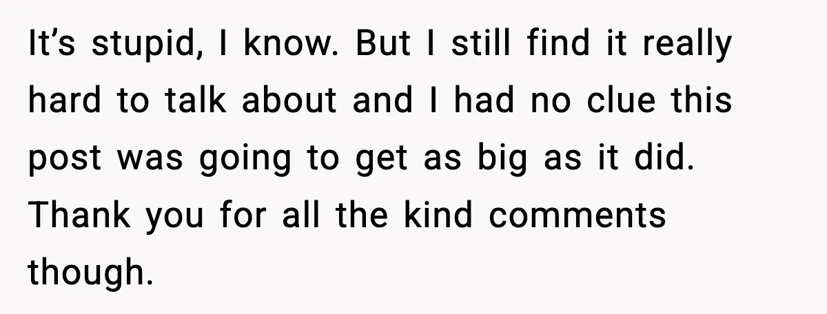 It’s stupid, I know. But I still find it really hard to talk about and I had no clue this post was going to get as big as it did....