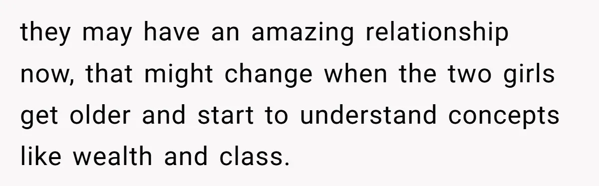 they may have an amazing relationship now, that might change when the two girls get older and start to understand concepts like wealth and class.