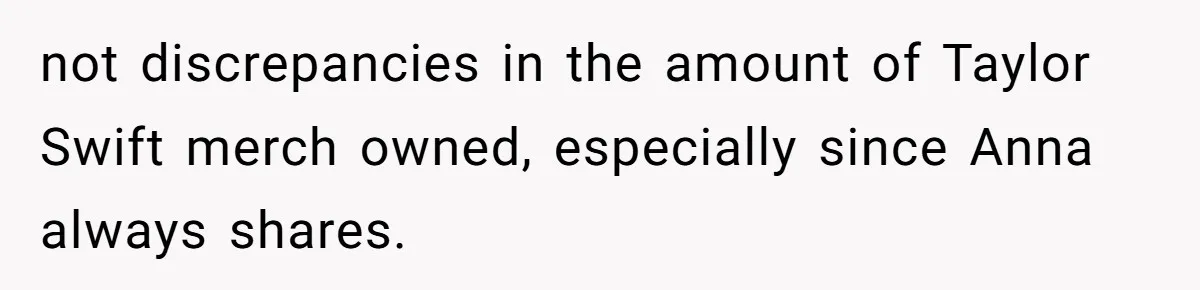 not discrepancies in the amount of Taylor Swift merch owned, especially since Anna always shares.